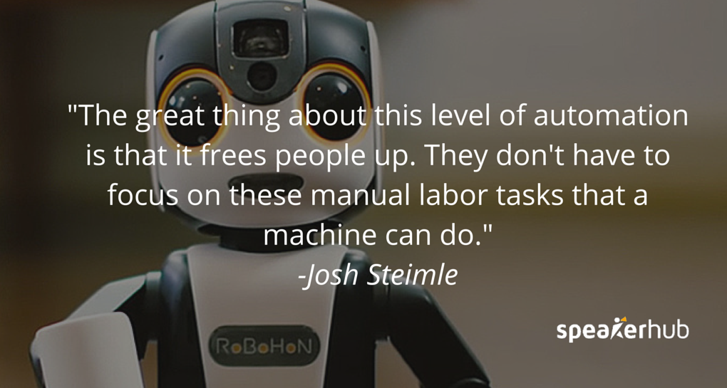 Josh Steimle Quote: The great thing about this level of automation that we’re getting is that it frees people up, to not focus on these manual labor tasks that a machine can do. Josh Steimle Quote: The great thing about this level of automation that we’re getting is that it frees people up, to not focus on these manual labor tasks that a machine can do.