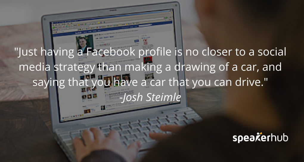 Josh Steimle Quote: They might have a Facebook profile, and they put up a logo, and a Facebook icon on their website, and they think “Hey, we have a social media strategy.” That’s no closer to a social media strategy than making a drawing of a car, and sa Josh Steimle Quote: They might have a Facebook profile, and they put up a logo, and a Facebook icon on their website, and they think “Hey, we have a social media strategy.” That’s no closer to a social media strategy than making a drawing of a car, and sa