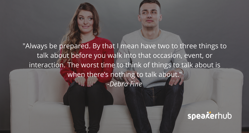 always be prepared. By that I mean have two to three things to talk about before you walk into that occasion, event, or interaction. The worst time to think of things to talk about is when there’s nothing to talk about. always be prepared. By that I mean have two to three things to talk about before you walk into that occasion, event, or interaction. The worst time to think of things to talk about is when there’s nothing to talk about.