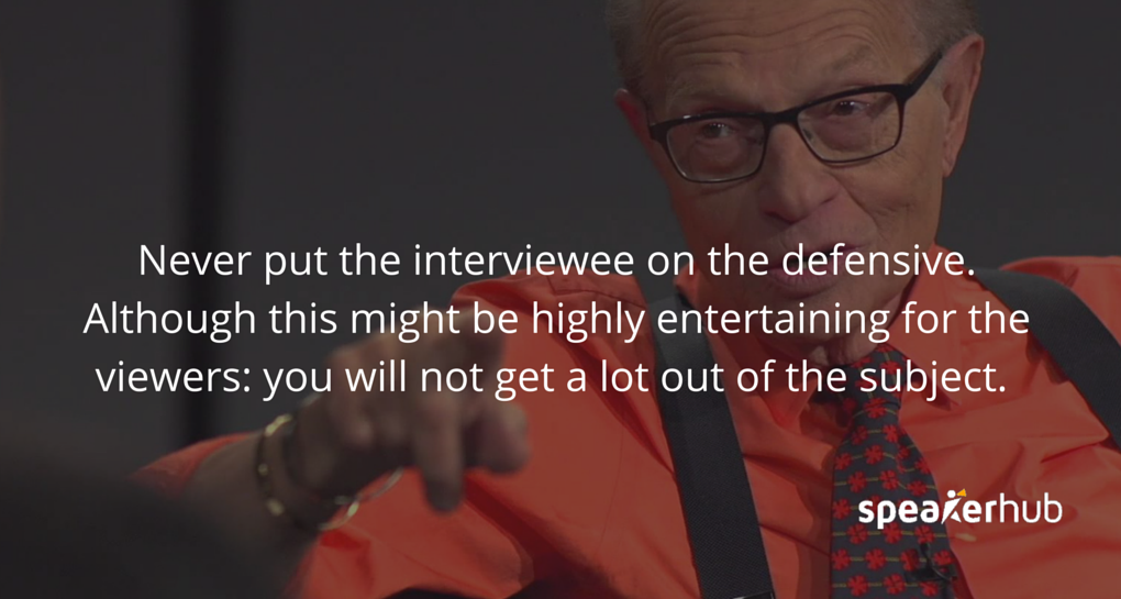 SpeakerHub Quote: \"Never put the interviewee on the defensive. It might be highly entertaining for the viewers, but you will not get a lot out of your subject\". SpeakerHub Quote: \"Never put the interviewee on the defensive. It might be highly entertaining for the viewers, but you will not get a lot out of your subject\".