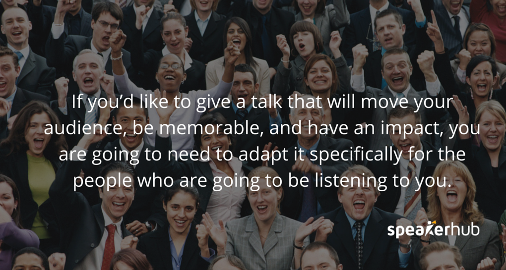 Speakerhub Quote: If you’d like to give a talk that will move your audience, be memorable, and have an impact, you are going to need to adapt it specifically for the people who are going to be listening to you. Speakerhub Quote: If you’d like to give a talk that will move your audience, be memorable, and have an impact, you are going to need to adapt it specifically for the people who are going to be listening to you.