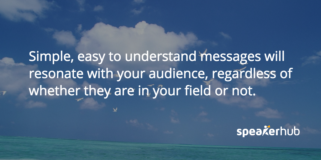 Easy to understand messages will resonate with your audience because they will be able to remember and share them, regardless of whether they are in your field or not. SpeakerHub Quote: Easy to understand messages will resonate with your audience because they will be able to remember and share them, regardless of whether they are in your field or not.